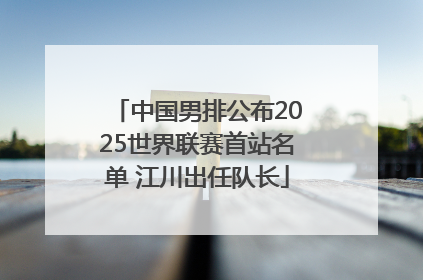 中国男排公布2025世界联赛首站名单 江川出任队长
