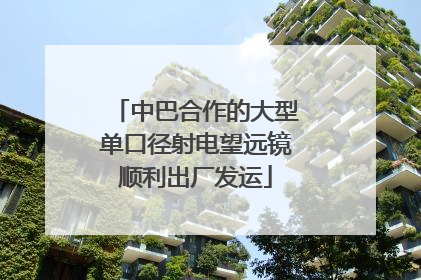 中巴合作的大型单口径射电望远镜顺利出厂发运