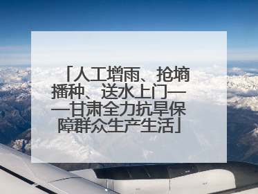 人工增雨、抢墒播种、送水上门——甘肃全力抗旱保障群众生产生活