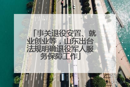 事关退役安置、就业创业等，山东出台法规明确退役军人服务保障工作