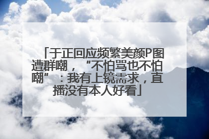 于正回应频繁美颜P图遭群嘲，“不怕骂也不怕嘲”：我有上镜需求，直播没有本人好看