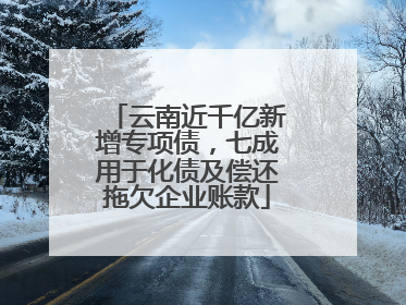 云南近千亿新增专项债，七成用于化债及偿还拖欠企业账款