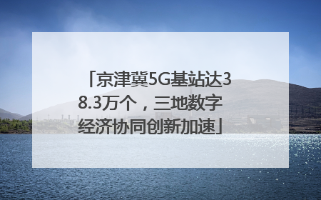 京津冀5G基站达38.3万个，三地数字经济协同创新加速