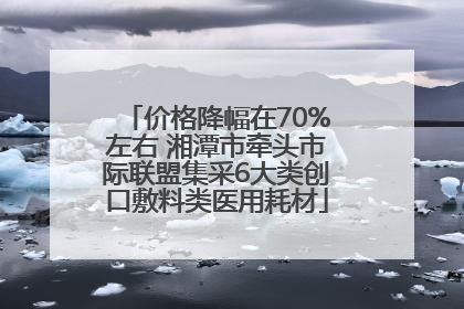 价格降幅在70%左右 湘潭市牵头市际联盟集采6大类创口敷料类医用耗材