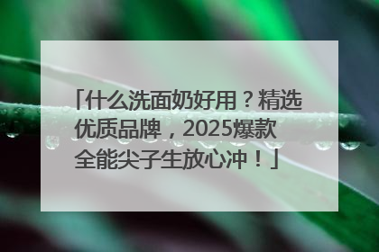 什么洗面奶好用？精选优质品牌，2025爆款全能尖子生放心冲！