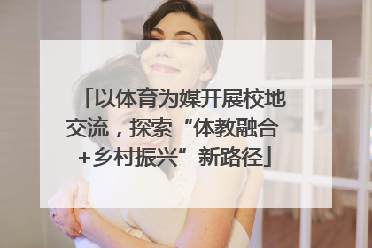 以体育为媒开展校地交流，探索“体教融合+乡村振兴”新路径