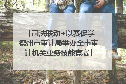 司法联动+以赛促学 德州市审计局举办全市审计机关业务技能竞赛