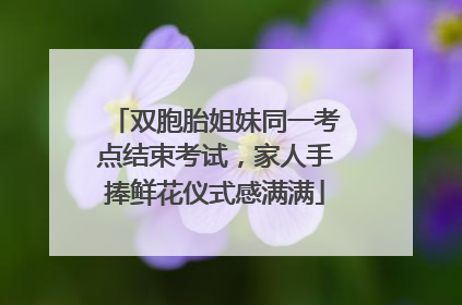双胞胎姐妹同一考点结束考试，家人手捧鲜花仪式感满满