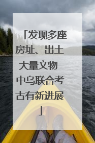 发现多座房址、出土大量文物 中乌联合考古有新进展