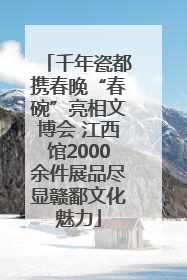 千年瓷都携春晚“春碗”亮相文博会 江西馆2000余件展品尽显赣鄱文化魅力
