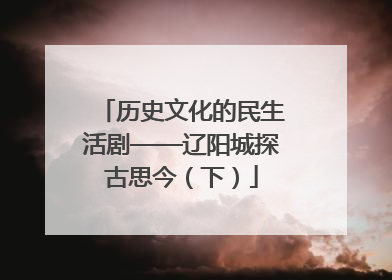历史文化的民生活剧——辽阳城探古思今（下）