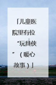 儿童医院里有位“玩具侠”（暖心故事）