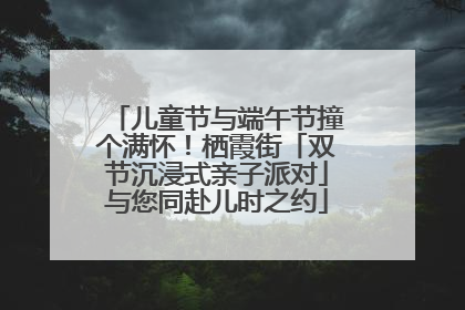 儿童节与端午节撞个满怀！栖霞街「双节沉浸式亲子派对」与您同赴儿时之约