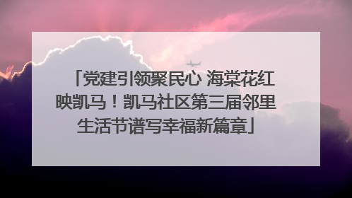 党建引领聚民心 海棠花红映凯马！凯马社区第三届邻里生活节谱写幸福新篇章