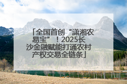 全国首创“潇湘农易宝”！2025长沙金融赋能打通农村产权交易全链条