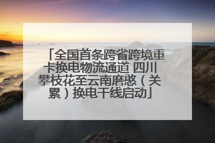全国首条跨省跨境重卡换电物流通道 四川攀枝花至云南磨憨（关累）换电干线启动