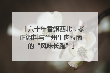 六十年香飘西北：孝正调料与兰州牛肉拉面的“风味长跑”