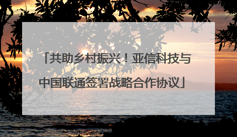 共助乡村振兴！亚信科技与中国联通签署战略合作协议