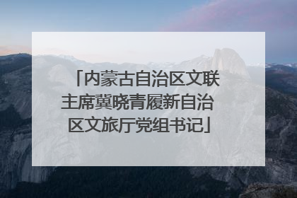 内蒙古自治区文联主席冀晓青履新自治区文旅厅党组书记