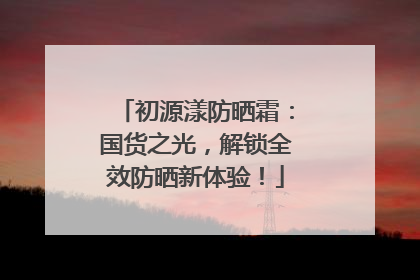 初源漾防晒霜：国货之光，解锁全效防晒新体验！