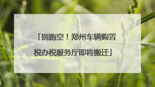 别跑空！郑州车辆购置税办税服务厅即将搬迁