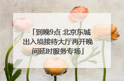 到晚9点 北京东城出入境接待大厅再开晚间延时服务专场