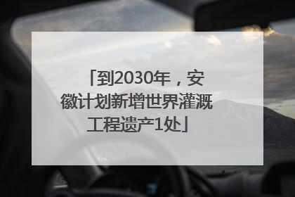 到2030年，安徽计划新增世界灌溉工程遗产1处