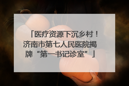 医疗资源下沉乡村！济南市第七人民医院揭牌“第一书记诊室”