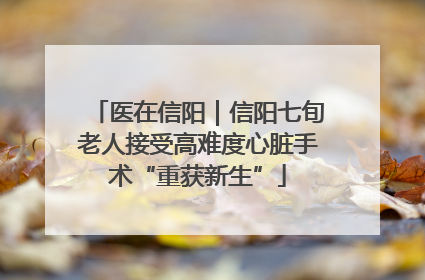 医在信阳｜信阳七旬老人接受高难度心脏手术“重获新生”