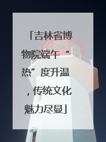 吉林省博物院端午“热”度升温，传统文化魅力尽显