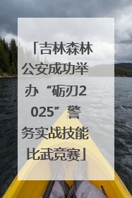 吉林森林公安成功举办“砺刃2025”警务实战技能比武竞赛