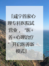 咸宁首家心理专科医院试营业，“医+养+心理治疗”开启医养新模式