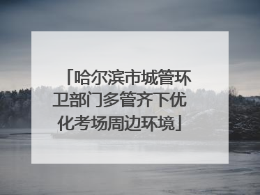 哈尔滨市城管环卫部门多管齐下优化考场周边环境