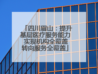 四川眉山：提升基层医疗服务能力 实现机构全覆盖转向服务全覆盖