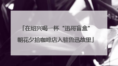 在绍兴喝一杯“迅哥盲盒” 朝花夕拾咖啡店入驻鲁迅故里