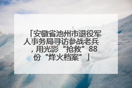 安徽省池州市退役军人事务局寻访参战老兵，用光影“抢救”88份“烽火档案”