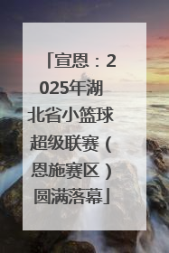 宣恩：2025年湖北省小篮球超级联赛（恩施赛区）圆满落幕