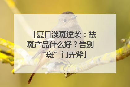 夏日淡斑逆袭：祛斑产品什么好？告别“斑”门弄斧