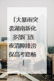 大暴雨突袭湖南新化 多部门连夜清障排涝保高考路畅