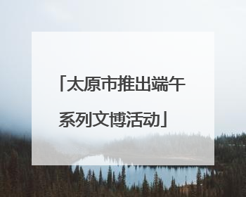 太原市推出端午系列文博活动
