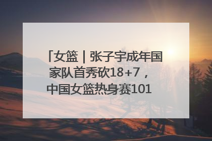 女篮｜张子宇成年国家队首秀砍18+7，中国女篮热身赛101比55大胜波黑