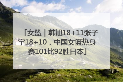 女篮｜韩旭18+11张子宇18+10，中国女篮热身赛101比92胜日本