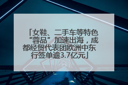 女鞋、二手车等特色“蓉品”加速出海，成都经贸代表团欧洲中东行签单逾3.7亿元