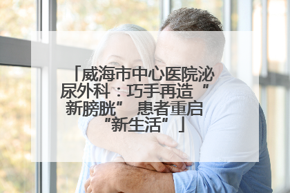 威海市中心医院泌尿外科：巧手再造“新膀胱” 患者重启“新生活”