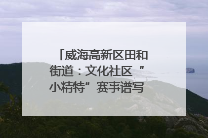 威海高新区田和街道：文化社区“小精特”赛事谱写文化赋能新乐章