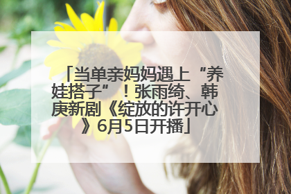 当单亲妈妈遇上“养娃搭子”！张雨绮、韩庚新剧《绽放的许开心》6月5日开播