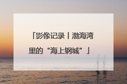 影像记录丨渤海湾里的“海上钢城”