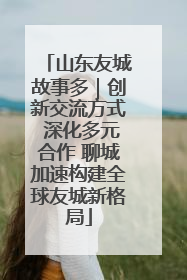 山东友城故事多｜创新交流方式 深化多元合作 聊城加速构建全球友城新格局