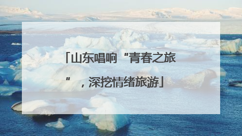 山东唱响“青春之旅”，深挖情绪旅游