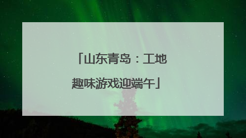 山东青岛：工地趣味游戏迎端午